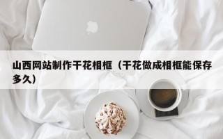 潍坊山西网站制作干花相框（干花做成相框能保存多久）
